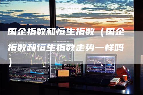 国企指数和恒生指数（国企指数和恒生指数走势一样吗）