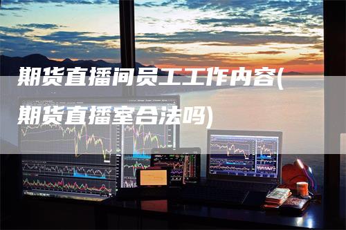 期货直播间员工工作内容(期货直播室合法吗)