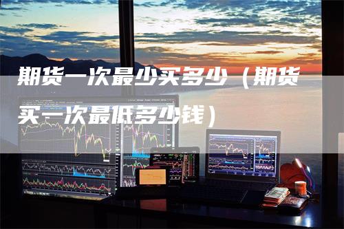 期货一次最少买多少（期货买一次最低多少钱）