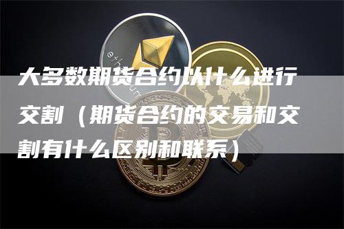 大多数期货合约以什么进行交割（期货合约的交易和交割有什么区别和联系）