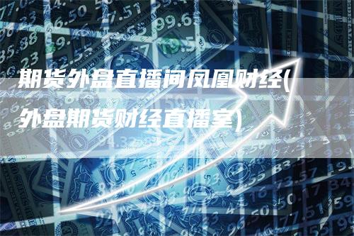期货外盘直播间凤凰财经(外盘期货财经直播室)