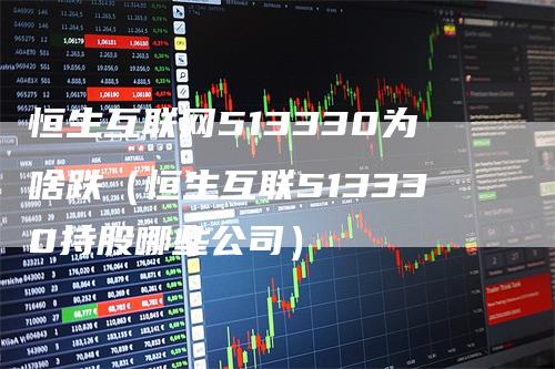 恒生互联网513330为啥跌（恒生互联513330持股哪些公司）