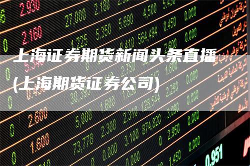 上海证券期货新闻头条直播(上海期货证券公司)