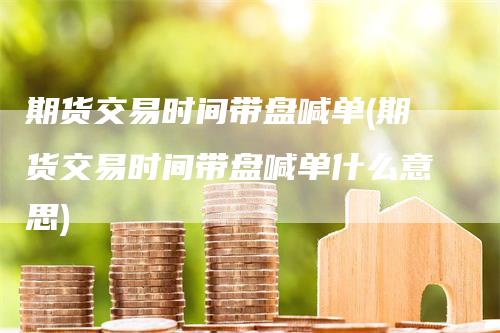 期货交易时间带盘喊单(期货交易时间带盘喊单什么意思)