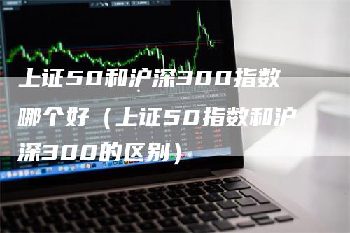 上证50和沪深300指数哪个好（上证50指数和沪深300的区别）