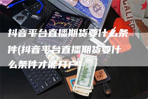 抖音平台直播期货要什么条件(抖音平台直播期货要什么条件才能开户)