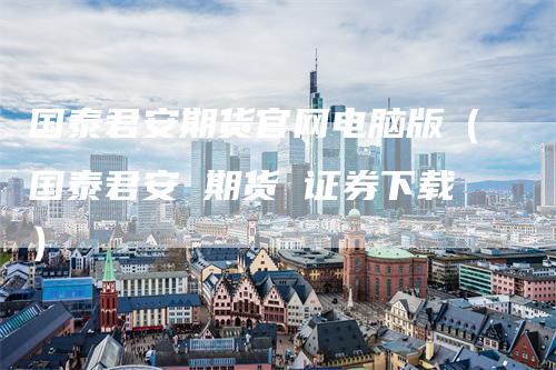 国泰君安期货官网电脑版（国泰君安 期货 证券下载）