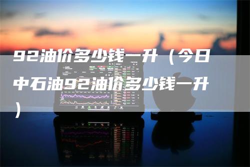 92油价多少钱一升（今日中石油92油价多少钱一升）