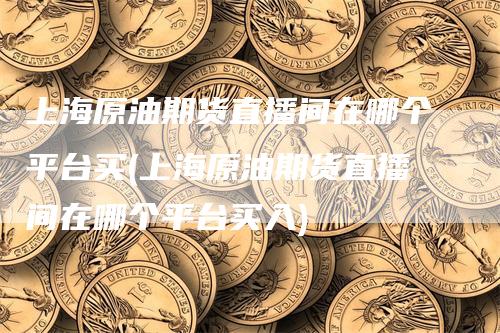 上海原油期货直播间在哪个平台买(上海原油期货直播间在哪个平台买入)