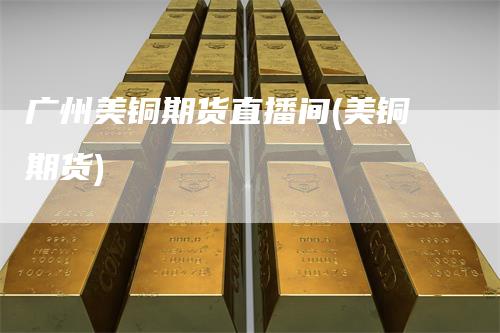 广州美铜期货直播间(美铜期货)