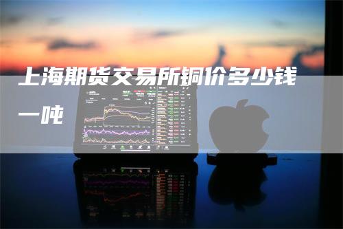 上海期货交易所铜价多少钱一吨