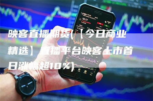 映客直播期货(【今日商业精选】直播平台映客上市首日涨幅超10%)