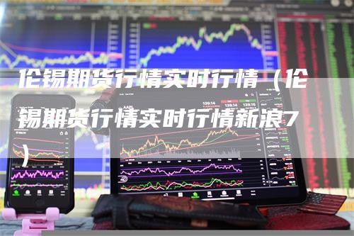 伦锡期货行情实时行情（伦锡期货行情实时行情新浪7）