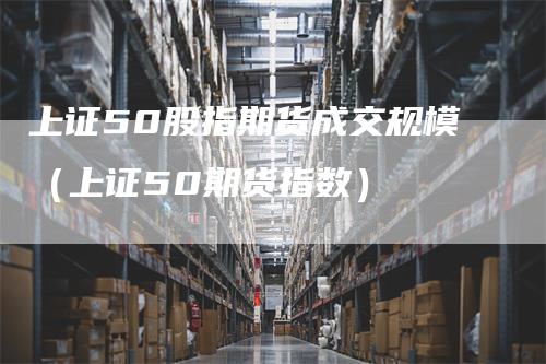上证50股指期货成交规模（上证50期货指数）