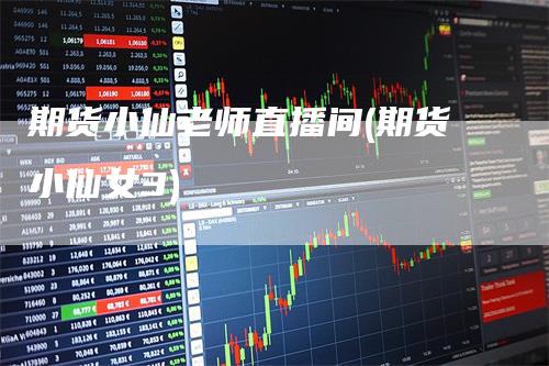 期货小仙老师直播间(期货小仙女3)