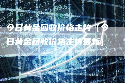 今日黄金回收价格走势（今日黄金回收价格走势最新）