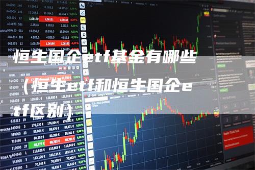 恒生国企etf基金有哪些（恒生etf和恒生国企etf区别）