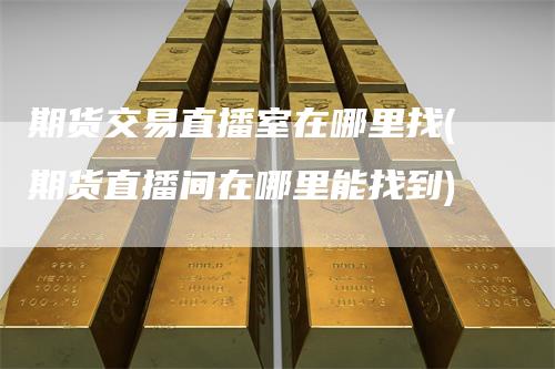 期货交易直播室在哪里找(期货直播间在哪里能找到)