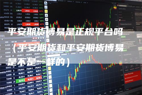平安期货博易是正规平台吗（平安期货和平安期货博易是不是一样的）