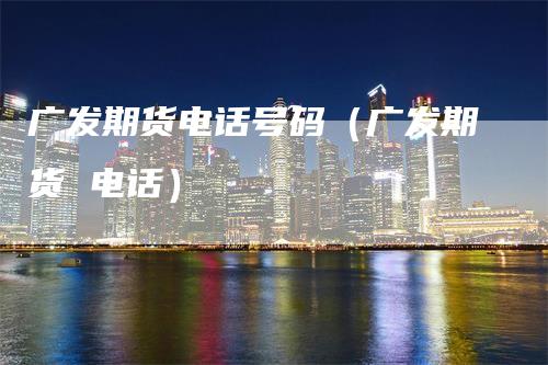 广发期货电话号码（广发期货 电话）