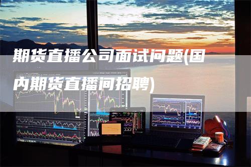 期货直播公司面试问题(国内期货直播间招聘)