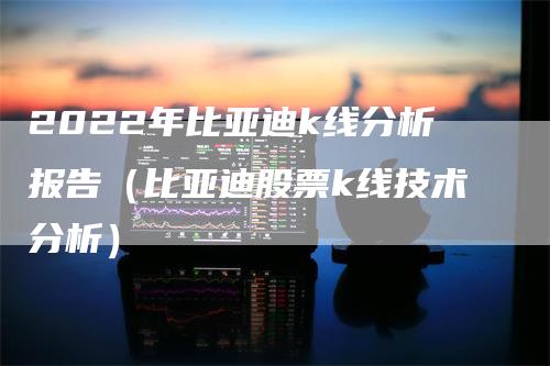 2022年比亚迪k线分析报告（比亚迪股票k线技术分析）