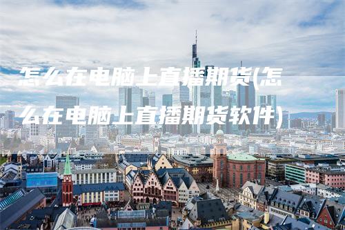 怎么在电脑上直播期货(怎么在电脑上直播期货软件)