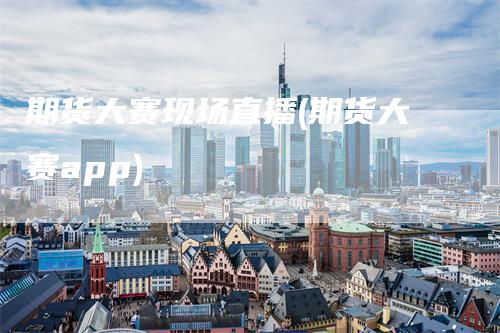 期货大赛现场直播(期货大赛app)
