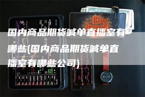 国内商品期货喊单直播室有哪些(国内商品期货喊单直播室有哪些公司)