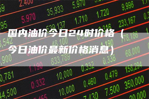 国内油价今日24时价格（今日油价最新价格消息）