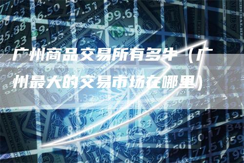 广州商品交易所有多牛（广州最大的交易市场在哪里）