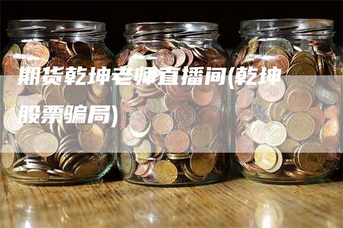 期货乾坤老师直播间(乾坤股票骗局)