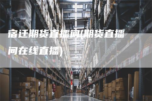 宿迁期货直播间(期货直播间在线直播)