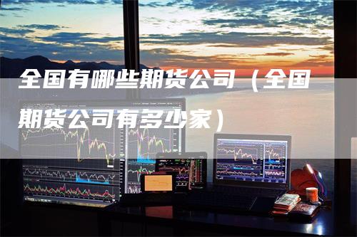 全国有哪些期货公司（全国期货公司有多少家）