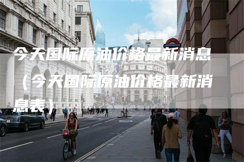 今天国际原油价格最新消息（今天国际原油价格最新消息表）