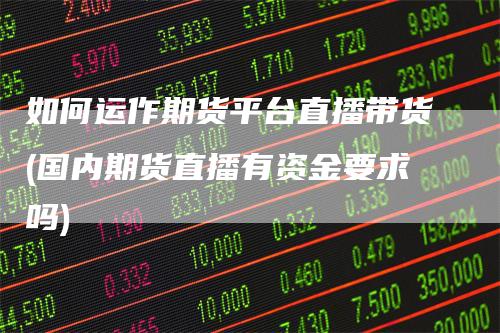 如何运作期货平台直播带货(国内期货直播有资金要求吗)