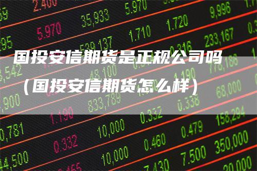 国投安信期货是正规公司吗（国投安信期货怎么样）