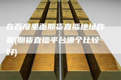 在百度里面期货直播地址咋看(期货直播平台哪个比较好)