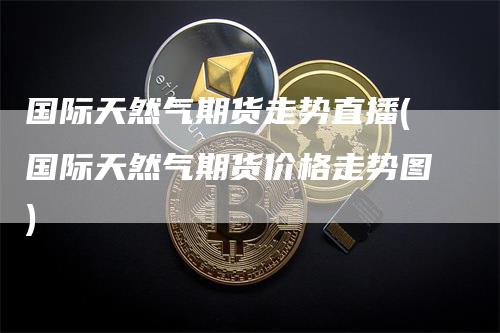 国际天然气期货走势直播(国际天然气期货价格走势图)