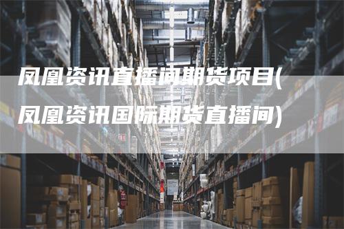 凤凰资讯直播间期货项目(凤凰资讯国际期货直播间)