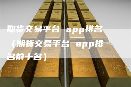 期货交易平台 app排名（期货交易平台 app排名前十名）