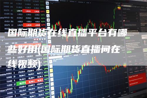 国际期货在线直播平台有哪些好用(国际期货直播间在线视频)