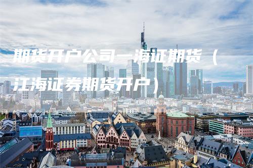期货开户公司一海证期货（江海证券期货开户）