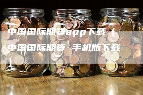 中国国际期货app下载（中国国际期货 手机版下载）