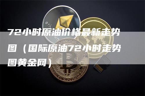 72小时原油价格最新走势图（国际原油72小时走势图黄金网）