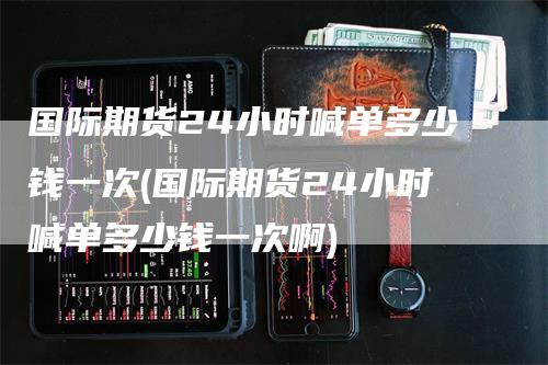 国际期货24小时喊单多少钱一次(国际期货24小时喊单多少钱一次啊)