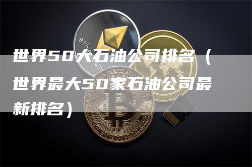 世界50大石油公司排名（世界最大50家石油公司最新排名）