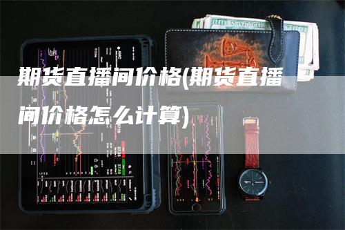 期货直播间价格(期货直播间价格怎么计算)