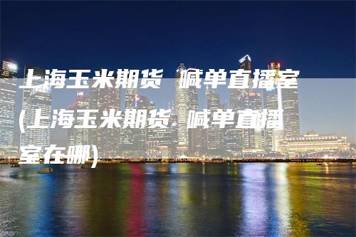 上海玉米期货 喊单直播室(上海玉米期货 喊单直播室在哪)