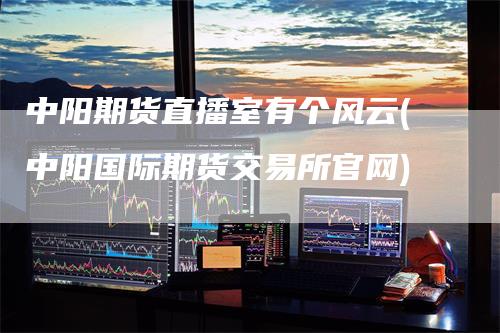 中阳期货直播室有个风云(中阳国际期货交易所官网)